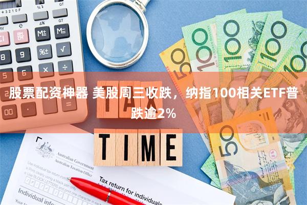 股票配资神器 美股周三收跌，纳指100相关ETF普跌逾2%