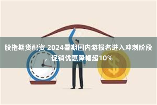 股指期货配资 2024暑期国内游报名进入冲刺阶段，促销优惠降幅超10%