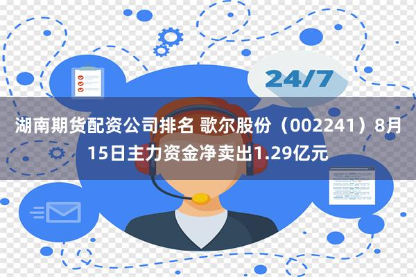 湖南期货配资公司排名 歌尔股份（002241）8月15日主力资金净卖出1.29亿元