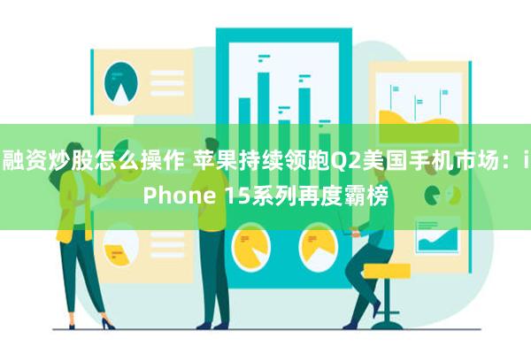 融资炒股怎么操作 苹果持续领跑Q2美国手机市场：iPhone 15系列再度霸榜