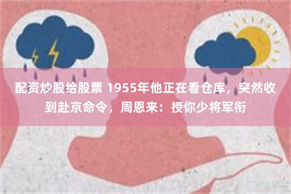 配资炒股给股票 1955年他正在看仓库，突然收到赴京命令，周恩来：授你少将军衔