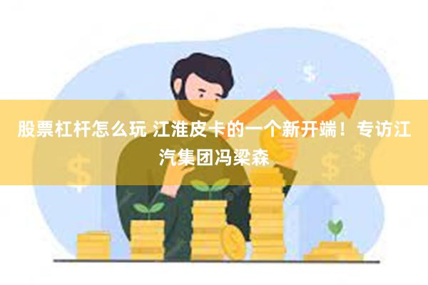 股票杠杆怎么玩 江淮皮卡的一个新开端！专访江汽集团冯梁森