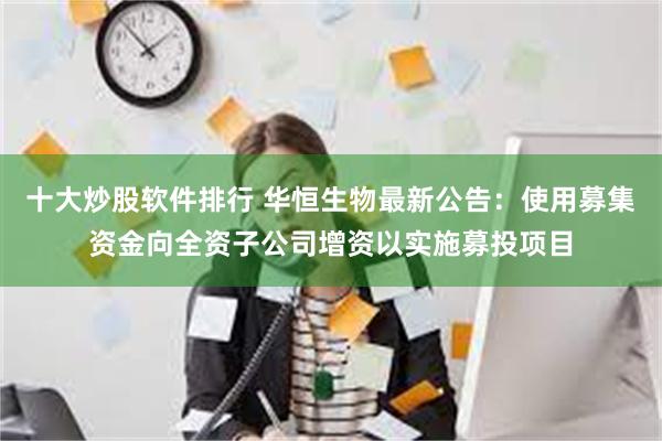 十大炒股软件排行 华恒生物最新公告：使用募集资金向全资子公司增资以实施募投项目