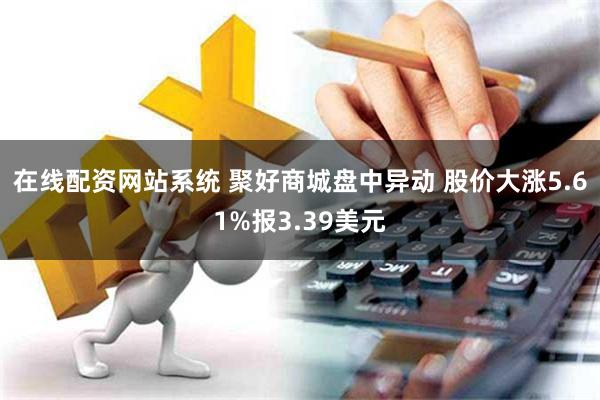 在线配资网站系统 聚好商城盘中异动 股价大涨5.61%报3.39美元