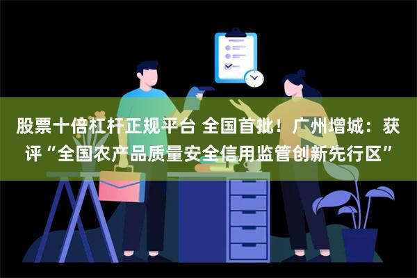 股票十倍杠杆正规平台 全国首批！广州增城：获评“全国农产品质量安全信用监管创新先行区”