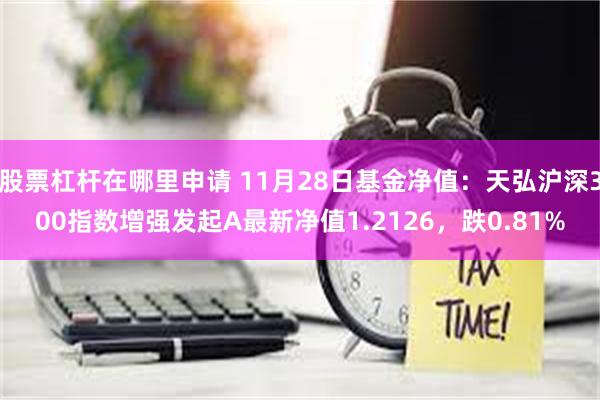 股票杠杆在哪里申请 11月28日基金净值：天弘沪深300指数增强发起A最新净值1.2126，跌0.81%