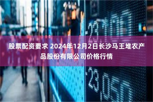 股票配资要求 2024年12月2日长沙马王堆农产品股份有限公司价格行情