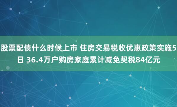 股票配债什么时候上市 住房交易税收优惠政策实施5日 36.4万户购房家庭累计减免契税84亿元