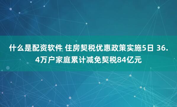 什么是配资软件 住房契税优惠政策实施5日 36.4万户家庭累计减免契税84亿元