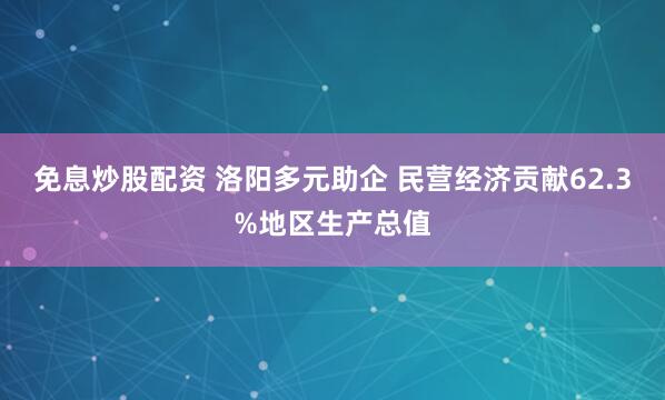 免息炒股配资 洛阳多元助企 民营经济贡献62.3%地区生产总值