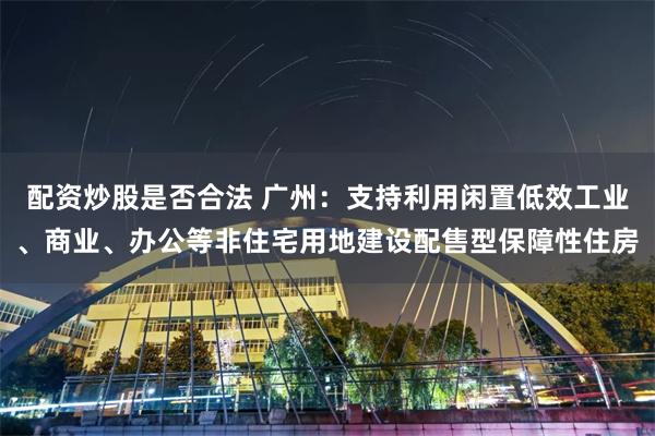 配资炒股是否合法 广州：支持利用闲置低效工业、商业、办公等非住宅用地建设配售型保障性住房