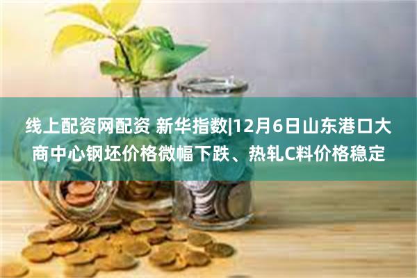 线上配资网配资 新华指数|12月6日山东港口大商中心钢坯价格微幅下跌、热轧C料价格稳定