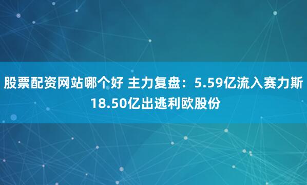 股票配资网站哪个好 主力复盘：5.59亿流入赛力斯 18.50亿出逃利欧股份