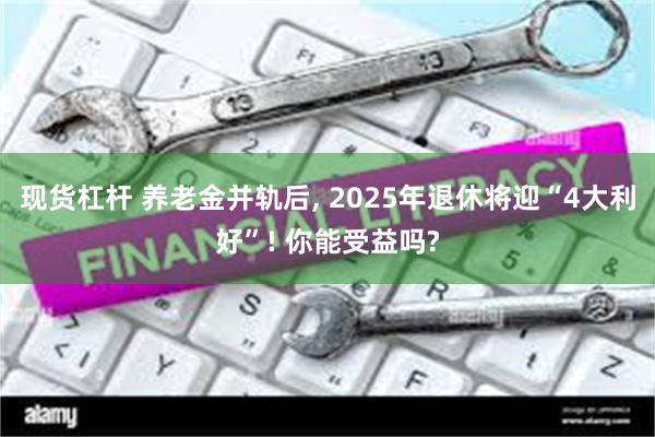 现货杠杆 养老金并轨后, 2025年退休将迎“4大利好”! 你能受益吗?