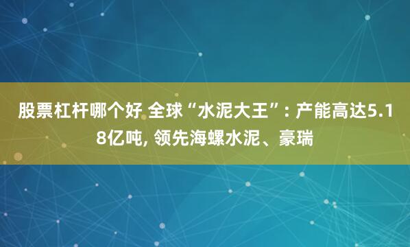 股票杠杆哪个好 全球“水泥大王”: 产能高达5.18亿吨, 领先海螺水泥、豪瑞