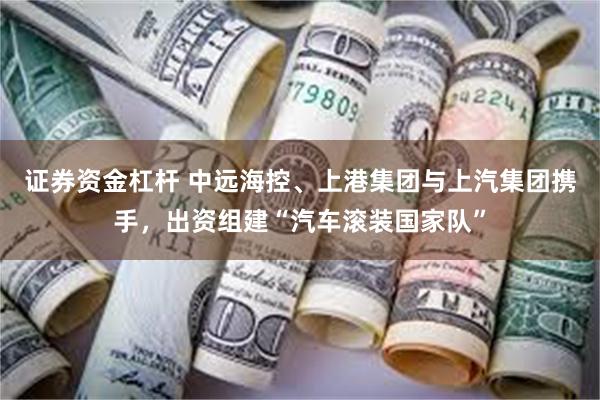 证券资金杠杆 中远海控、上港集团与上汽集团携手，出资组建“汽车滚装国家队”