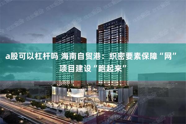 a股可以杠杆吗 海南自贸港：织密要素保障“网” 项目建设“跑起来”