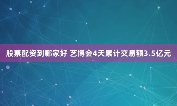 股票配资到哪家好 艺博会4天累计交易额3.5亿元