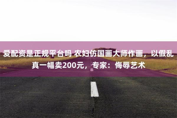 爱配资是正规平台吗 农妇仿国画大师作画，以假乱真一幅卖200元，专家：侮辱艺术