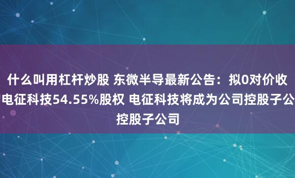 什么叫用杠杆炒股 东微半导最新公告：拟0对价收购电征科技54.55%股权 电征科技将成为公司控股子公司