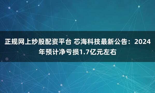 正规网上炒股配资平台 芯海科技最新公告：2024年预计净亏损1.7亿元左右