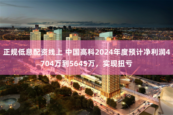 正规低息配资线上 中国高科2024年度预计净利润4704万到5645万，实现扭亏