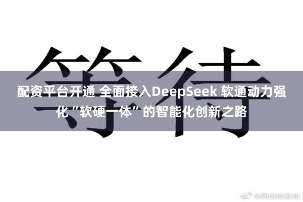 配资平台开通 全面接入DeepSeek 软通动力强化“软硬一体”的智能化创新之路