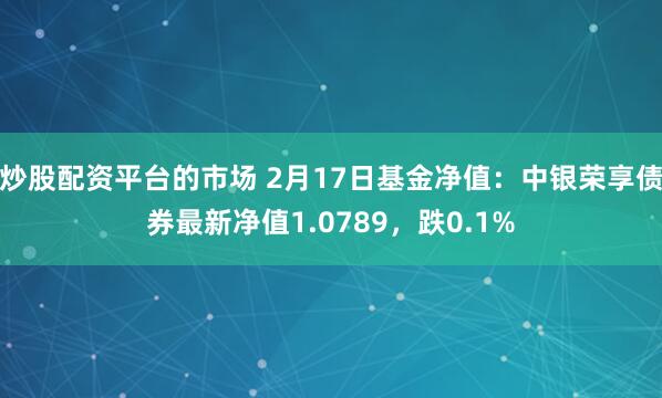 炒股配资平台的市场 2月17日基金净值：中银荣享债券最新净值1.0789，跌0.1%