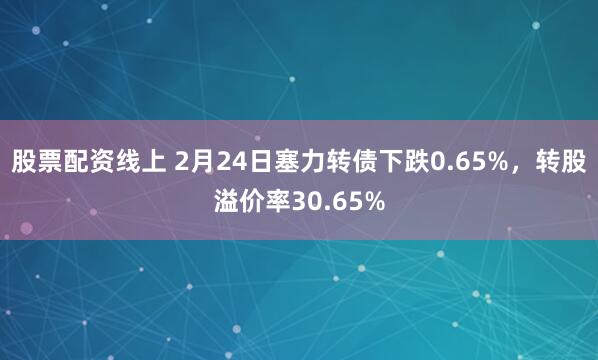 股票配资线上 2月24日塞力转债下跌0.65%，转股溢价率30.65%