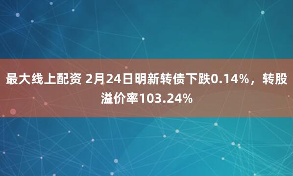 最大线上配资 2月24日明新转债下跌0.14%，转股溢价率103.24%