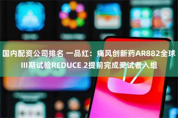 国内配资公司排名 一品红：痛风创新药AR882全球Ⅲ期试验REDUCE 2提前完成受试者入组