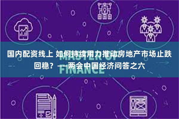 国内配资线上 如何持续用力推动房地产市场止跌回稳？——两会中国经济问答之六