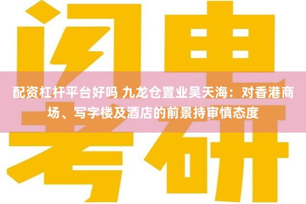 配资杠杆平台好吗 九龙仓置业吴天海：对香港商场、写字楼及酒店的前景持审慎态度