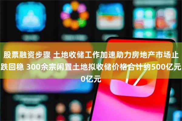 股票融资步骤 土地收储工作加速助力房地产市场止跌回稳 300余宗闲置土地拟收储价格合计约500亿元