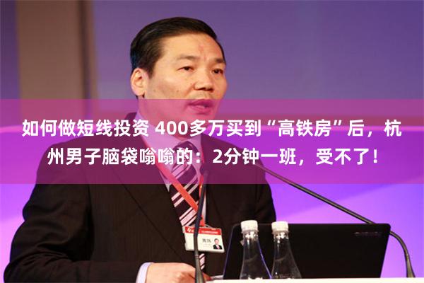 如何做短线投资 400多万买到“高铁房”后，杭州男子脑袋嗡嗡的：2分钟一班，受不了！