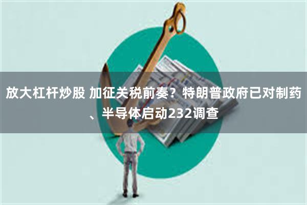 放大杠杆炒股 加征关税前奏？特朗普政府已对制药、半导体启动232调查