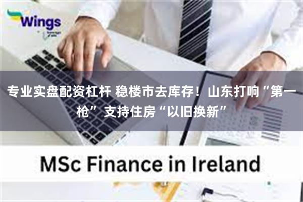 专业实盘配资杠杆 稳楼市去库存!山东打响“第一枪” 支持住房“以旧换新” 专业实盘配资杠杆 稳楼市去库存!山东打响“第一枪” 支持住房“以旧换新”